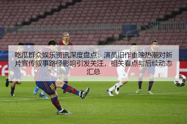 吃瓜群众娱乐资讯深度盘点：演员旧作重映热潮对新片宣传叙事路径影响引发关注，相关看点与后续动态汇总